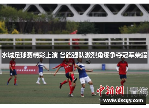 水城足球赛精彩上演 各路强队激烈角逐争夺冠军荣耀