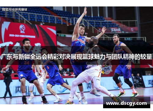 广东与新疆全远会精彩对决展现篮球魅力与团队精神的较量